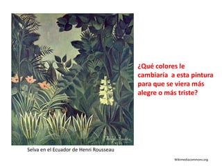 ¿Qué colores le
cambiaría a esta pintura
para que se viera más
alegre o más triste?
Selva en el Ecuador de Henri Rousseau
Wikimediacommons.org
 
