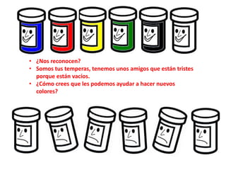 • ¿Nos reconocen?
• Somos tus temperas, tenemos unos amigos que están tristes
porque están vacíos.
• ¿Cómo crees que les podemos ayudar a hacer nuevos
colores?
 