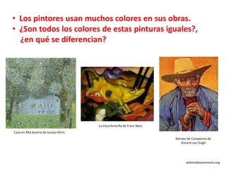 • Los pintores usan muchos colores en sus obras.
• ¿Son todos los colores de estas pinturas iguales?,
¿en qué se diferencian?
Casa en Alta Austria de Gustav Klimt
wikimediacommons.org
La Vaca Amarilla de Franz Marc
Retrato de Campesino de
Vincent van Gogh
 