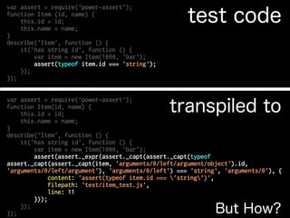 var assert = require('power-assert');
function Item(id, name) {
this.id = id;
this.name = name;
}
describe('Item', function () {
it('has string id', function () {
var item = new Item(1000, 'bar');
assert(assert._expr(assert._capt(assert._capt(typeof
assert._capt(assert._capt(item, 'arguments/0/left/argument/object').id,
'arguments/0/left/argument'), 'arguments/0/left') === 'string', 'arguments/0'), {
content: 'assert(typeof item.id === 'string')',
filepath: 'test/item_test.js',
line: 11
}));
});
});
var assert = require('power-assert');
function Item (id, name) {
this.id = id;
this.name = name;
}
describe('Item', function () {
it('has string id', function () {
var item = new Item(1000, 'bar');
assert(typeof item.id === 'string');
});
});
But How?
test code
transpiled to
 