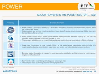 Source: Company websites, News Articles, Aranca Research
Notes: NBFC - Non-banking Financial Company
Company Business description
• Power Finance Corporation Limited (PFC) is an NBFC engaged in financing and development activities within
the Indian power sector
• Major products and services include project term loans, lease financing, direct discounting of bills, short-term
loans and consultancy services
• Adani Power is one of India’s largest private thermal power producers, with total capacity of 4,620 MW; the
company aims to generate 20,000 MW of power by 2020
• The company is building one of the world’s largest single-location thermal power plants in Mundra, Gujarat
• Power Grid Corporation of India Limited (PGCIL) is the single largest transmission utility in India; it is
responsible for planning, co-ordination, supervision and control over inter-state transmission systems
• Damodar Valley Corporation is engaged in power generation, distribution and transmission of electric power,
irrigation and flood control
• SJVN Limited is the second largest hydro power company in India
• The company plans to diversify into wind power projects soon
*This list is indicative.
 
