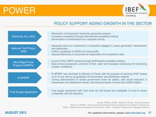Source: KPMG, CRISIL, Ministry of Power, Aranca Research
Notes: R- APDRP - Restructured Accelerated Power Development and Reform Programme,
SERC - State Electricity Regulatory Commission, AT&T - American Telephone & Telegraph Systems
Electricity Act, 2003
• Elimination of licensing for electricity generation projects
• Increased competition through international competitive bidding
• Demarcation of transmission as a separate activity
National Tariff Policy,
2006
• Adequate return on investment to companies engaged in power generation, transmission
and distribution
• Uniform guidelines to SERCs for fixing tariffs
• Assured electricity to consumers at reasonable and competitive rates
Ultra Mega Power
Projects (UMPPs)
• Launch of the UMPP scheme through tariff-based competitive bidding
• Ease of land possession, provision of fuel, water and necessary clearances for enhancing
investor confidence
R-APDRP
• R-APDRP was launched by Ministry of Power with the purpose of reducing AT&T losses
up to 15 per cent by up-gradation of transmission and distribution network
• Linking disbursement of central government funds (to states), with actual reduction in
transmission and distribution losses. Sanctioned projects of more than USD5.8 billion
Fuel Supply Agreement
• Fuel supply agreement with Coal India Ltd will ensure the availability of coal for power
companies over the long term
 