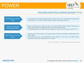 Source: Union Budget FY13, Various News Articles, Aranca Research
Elimination of customs
duty
• The government has fully exempted basic customs duty and a concessional countervailing
duty (CVD) of 1 per cent to steam coal for a period of two years till FY14
External commercial
borrowings (ECBs)
• Power companies can utilise 40 per cent of fresh ECBs raised towards refinancing of
Rupee loan availed from domestic banks under the approval route.
• The withholding tax on ECBs has been reduced to 5 per cent from 20 per cent till FY15
Higher limit for Tax free
bonds
• The limit for tax-free bonds for the power sector has been increased to USD2 billion from
USD1 billion
• The government has also extended the tax holiday by one year; this allows power
producers to claim tax exemption up to 10 years
 