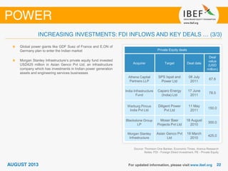 Source: Thomson One Banker, Economic Times, Aranca Research
Notes: FDI - Foreign Direct Investment, PE - Private Equity
Global power giants like GDF Suez of France and E.ON of
Germany plan to enter the Indian market
Morgan Stanley Infrastructure’s private equity fund invested
USD425 million in Asian Genco Pvt Ltd, an infrastructure
company which has investments in Indian power generation
assets and engineering services businesses
Private Equity deals
Acquirer Target Deal date
Deal
value
(USD
million)
Athena Capital
Partners LLP
SPS Ispat and
Power Ltd
08 July
2011
67.6
India Infrastructure
Fund
Caparo Energy
(India) Ltd
17 June
2011
78.5
Warburg Pincus
India Pvt Ltd
Diligent Power
Pvt Ltd
11 May
2011
150.0
Blackstone Group
LP
Moser Baer
Projects Pvt Ltd
18 August
2010
300.0
Morgan Stanley
Infrastructure
Asian Genco Pvt
Ltd
18 March
2010
425.0
 
