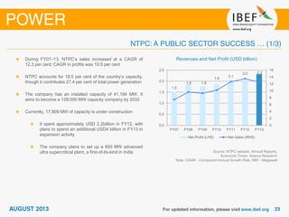 Source: NTPC website, Annual Reports,
Economic Times, Aranca Research
Note: CAGR - Compound Annual Growth Rate, MW - Megawatt
Revenues and Net Profit (USD billion)During FY07–13, NTPC’s sales increased at a CAGR of
12.3 per cent; CAGR in profits was 10.5 per cent
NTPC accounts for 18.5 per cent of the country’s capacity,
though it contributes 27.4 per cent of total power generation
The company has an installed capacity of 41,184 MW. It
aims to become a 128,000 MW capacity company by 2032
Currently, 17,909 MW of capacity is under construction
It spent approximately USD 2.2billion in FY12, with
plans to spend an additional USD4 billion in FY13 in
expansion activity
The company plans to set up a 800 MW advanced
ultra supercritical plant, a first-of-its-kind in India
1.5
1.9 1.8
1.9
2.1
2.0 2.3
0
2
4
6
8
10
12
14
16
0.0
0.5
1.0
1.5
2.0
2.5
FY07 FY08 FY09 FY10 FY11 FY12 FY13
Net Profit (LHS) Net Sales (RHS)
 