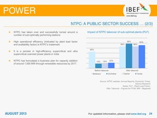 Source: NTPC website, Annual Reports, Economic Times,
Aranca Research
Notes: PLF - Plant Load Factor,
After Takeover - Figures for FY08, MW - Megawatt
Impact of NTPC takeover of sub-optimal plants (PLF)NTPC has taken over and successfully turned around a
number of sub-optimally performing stations
High operational efficiency (indicated by plant load factor
and availability factor) is NTPC’s trademark
It is a pioneer in high-efficiency supercritical and ultra
supercritical coal-bed power plants in India
NTPC has formulated a business plan for capacity addition
of around 1,000 MW through renewable resources by 2017.
66%
86%
18%
98%
19%
86%
22%
92%
Before takeover After takeover
Badarpur Unchahar Talcher Tanda
 