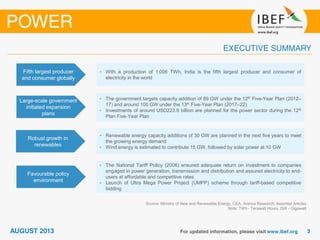Source: Ministry of New and Renewable Energy, CEA, Aranca Research, Assorted Articles
Note: TWh - Terawatt Hours, GW - Gigawatt
Fifth largest producer
and consumer globally
• With a production of 1,006 TWh, India is the fifth largest producer and consumer of
electricity in the world
Large-scale government
initiated expansion
plans
• The government targets capacity addition of 89 GW under the 12th Five-Year Plan (2012–
17) and around 100 GW under the 13th Five-Year Plan (2017–22)
• Investments of around USD223.9 billion are planned for the power sector during the 12th
Plan Five-Year Plan
Robust growth in
renewables
• Renewable energy capacity additions of 30 GW are planned in the next five years to meet
the growing energy demand
• Wind energy is estimated to contribute 15 GW, followed by solar power at 10 GW
Favourable policy
environment
• The National Tariff Policy (2006) ensured adequate return on investment to companies
engaged in power generation, transmission and distribution and assured electricity to end-
users at affordable and competitive rates
• Launch of Ultra Mega Power Project (UMPP) scheme through tariff-based competitive
bidding
 