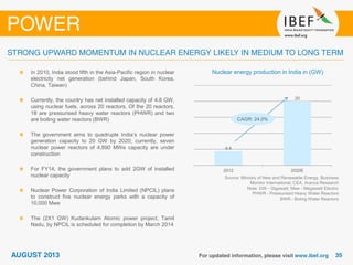 Source: Ministry of New and Renewable Energy, Business
Monitor International, CEA, Aranca Research
Note: GW - Gigawatt; Mwe - Megawatt Electric
PHWR - Pressurised Heavy Water Reactors
BWR - Boling Water Reactors
Nuclear energy production in India in (GW)In 2010, India stood fifth in the Asia-Pacific region in nuclear
electricity net generation (behind Japan, South Korea,
China, Taiwan)
Currently, the country has net installed capacity of 4.8 GW,
using nuclear fuels, across 20 reactors. Of the 20 reactors,
18 are pressurised heavy water reactors (PHWR) and two
are boiling water reactors (BWR)
The government aims to quadruple India’s nuclear power
generation capacity to 20 GW by 2020; currently, seven
nuclear power reactors of 4,890 MWe capacity are under
construction
For FY14, the government plans to add 2GW of installed
nuclear capacity
Nuclear Power Corporation of India Limited (NPCIL) plans
to construct five nuclear energy parks with a capacity of
10,000 Mwe
The (2X1 GW) Kudankulam Atomic power project, Tamil
Nadu, by NPCIL is scheduled for completion by March 2014
4.4
20
2012 2020E
CAGR: 24.0%
 
