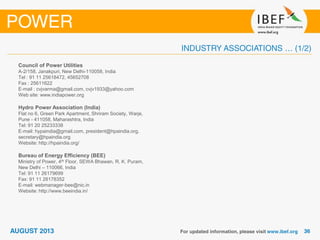 Council of Power Utilities
A-2/158, Janakpuri, New Delhi-110058, India
Tel : 91 11 25618472, 45652708
Fax : 25611622
E-mail : cvjvarma@gmail.com, cvjv1933@yahoo.com
Web site: www.indiapower.org
Hydro Power Association (India)
Flat no 6, Green Park Apartment, Shriram Society, Warje,
Pune - 411058, Maharashtra, India
Tel: 91 20 25233338
E-mail: hypaindia@gmail.com, president@hpaindia.org,
secretary@hpaindia.org
Website: http://hpaindia.org/
Bureau of Energy Efficiency (BEE)
Ministry of Power, 4th Floor, SEWA Bhawan, R. K. Puram,
New Delhi – 110066, India
Tel: 91 11 26179699
Fax: 91 11 26178352
E-mail: webmanager-bee@nic.in
Website: http://www.beeindia.in/
 