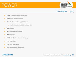 CAGR: Compound Annual Growth Rate
FDI: Foreign Direct Investment
FY: Indian Financial Year (April to March)
So FY10 implies April 2009 to March 2010
GW: Gigawatt
M&A: Merger and Acquisition
MW: Megawatt
NBFC: Non-Banking Financial Company
PE: Private Equity
PLF: Plant Load Factor
R&D: Research and Development
 