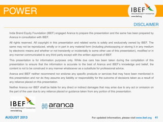India Brand Equity Foundation (IBEF) engaged Aranca to prepare this presentation and the same has been prepared by
Aranca in consultation with IBEF.
All rights reserved. All copyright in this presentation and related works is solely and exclusively owned by IBEF. The
same may not be reproduced, wholly or in part in any material form (including photocopying or storing it in any medium
by electronic means and whether or not transiently or incidentally to some other use of this presentation), modified or in
any manner communicated to any third party except with the written approval of IBEF.
This presentation is for information purposes only. While due care has been taken during the compilation of this
presentation to ensure that the information is accurate to the best of Aranca and IBEF’s knowledge and belief, the
content is not to be construed in any manner whatsoever as a substitute for professional advice.
Aranca and IBEF neither recommend nor endorse any specific products or services that may have been mentioned in
this presentation and nor do they assume any liability or responsibility for the outcome of decisions taken as a result of
any reliance placed on this presentation.
Neither Aranca nor IBEF shall be liable for any direct or indirect damages that may arise due to any act or omission on
the part of the user due to any reliance placed or guidance taken from any portion of this presentation.
 