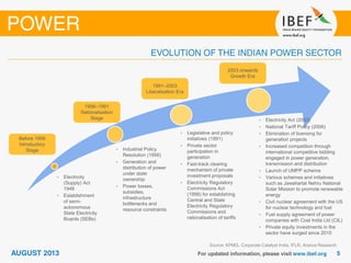 Source: KPMG, Corporate Catalyst India, IFLR, Aranca Research
• Electricity
(Supply) Act
1948
• Establishment
of semi-
autonomous
State Electricity
Boards (SEBs)
• Industrial Policy
Resolution (1956)
• Generation and
distribution of power
under state
ownership
• Power losses,
subsidies,
infrastructure
bottlenecks and
resource constraints
• Legislative and policy
initiatives (1991)
• Private sector
participation in
generation
• Fast-track clearing
mechanism of private
investment proposals
• Electricity Regulatory
Commissions Act
(1998) for establishing
Central and State
Electricity Regulatory
Commissions and
rationalisation of tariffs
Before 1956
Introductory
Stage
1956–1991
Nationalisation
Stage
1991–2003
Liberalisation Era
2003 onwards
Growth Era
• Electricity Act (2003)
• National Tariff Policy (2006)
• Elimination of licensing for
generation projects
• Increased competition through
international competitive bidding
engaged in power generation,
transmission and distribution
• Launch of UMPP scheme
• Various schemes and initiatives
such as Jawaharlal Nehru National
Solar Mission to promote renewable
energy
• Civil nuclear agreement with the US
for nuclear technology and fuel
• Fuel supply agreement of power
companies with Coal India Ltd (CIL)
• Private equity investments in the
sector have surged since 2010
 