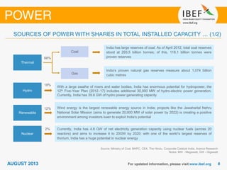 Source: Ministry of Coal, NHPC, CEA, The Hindu, Corporate Catalyst India, Aranca Research
Notes: MW - Megawatt, GW - Gigawatt
Hydro
Renewable
Nuclear
Thermal
India has large reserves of coal. As of April 2012, total coal reserves
stood at 293.5 billion tonnes; of this, 118.1 billion tonnes were
proven reserves
India’s proven natural gas reserves measure about 1,074 billion
cubic metres
With a large swathe of rivers and water bodies, India has enormous potential for hydropower; the
12th Five-Year Plan (2012–17) includes additional 30,000 MW of hydro-electric power generation.
Currently, India has 39.6 GW of hydro power generating capacity
Wind energy is the largest renewable energy source in India; projects like the Jawaharlal Nehru
National Solar Mission (aims to generate 20,000 MW of solar power by 2022) is creating a positive
environment among investors keen to exploit India’s potential
Currently, India has 4.8 GW of net electricity generation capacity using nuclear fuels (across 20
reactors) and aims to increase it to 20GW by 2020; with one of the world’s largest reserves of
thorium, India has a huge potential in nuclear energy
Gas
Coal
68%
18%
12%
2%
 