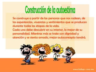 Construcción de la autoestima Se construye a partir de las personas que nos rodean, de las experiencias, vivencias y sentimientos que se producen durante todas las etapas de la vida. Cada uno debe descubrir en su interior, lo mejor de su personalidad. Mientras más se trate con dignidad y atención y se sienta amado, mejor autoconcepto tendrá. 