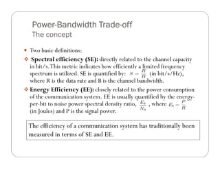 Power-
 Power-Bandwidth Trade-off
                 Trade-
 The concept
Two basic definitions:
 Spectral efficiency (SE): directly related to the channel capacity
in bit/s. This metric indicates how efficiently a limited frequency
spectrum is utilized. SE is quantified by:            (in bit/s/Hz),
where R is the data rate and B is the channel bandwidth.
Energy Efficiency (EE): closely related to the power consumption
of the communication system. EE is usually quantified by the energy-
per-bit to noise power spectral density ratio,       , where
(in Joules) and P is the signal power.

The efficiency of a communication system has traditionally been
measured in terms of SE and EE.
 
