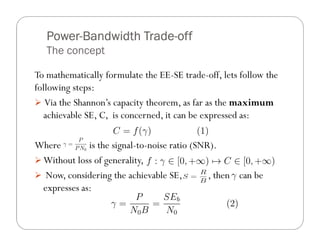 Power-
   Power-Bandwidth Trade-off
                   Trade-
   The concept

To mathematically formulate the EE-SE trade-off, lets follow the
following steps:
   Via the Shannon’s capacity theorem, as far as the maximum
  achievable SE, C, is concerned, it can be expressed as:

Where        is the signal-to-noise ratio (SNR).
 Without loss of generality,
  Now, considering the achievable SE,         , then can be
 expresses as:
 