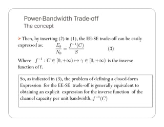 Power-
   Power-Bandwidth Trade-off
                   Trade-
   The concept

  Then, by inserting (2) in (1), the EE-SE trade-off can be easily
expressed as:

Where                                          is the inverse
function of f.

 So, as indicated in (3), the problem of defining a closed-form
 Expression for the EE-SE trade-off is generally equivalent to
 obtaining an explicit expression for the inverse function of the
 channel capacity per unit bandwidth,
 