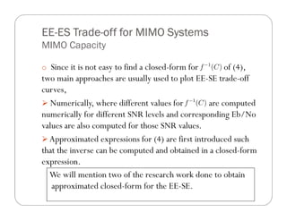 EE- Trade-
EE-ES Trade-off for MIMO Systems
MIMO Capacity

o Since it is not easy to find a closed-form for      of (4),
two main approaches are usually used to plot EE-SE trade-off
curves,
   Numerically, where different values for       are computed
numerically for different SNR levels and corresponding Eb/No
values are also computed for those SNR values.
  Approximated expressions for (4) are first introduced such
that the inverse can be computed and obtained in a closed-form
expression.
  We will mention two of the research work done to obtain
   approximated closed-form for the EE-SE.
 