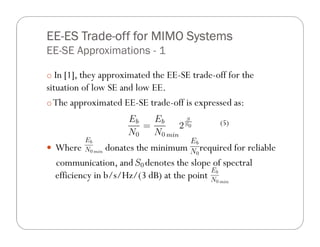EE- Trade-
EE-ES Trade-off for MIMO Systems
EE-SE Approximations - 1

o In [1], they approximated the EE-SE trade-off for the
situation of low SE and low EE.
o The approximated EE-SE trade-off is expressed as:

                                              (5)


  Where         donates the minimum required for reliable
  communication, and denotes the slope of spectral
  efficiency in b/s/Hz/(3 dB) at the point
 