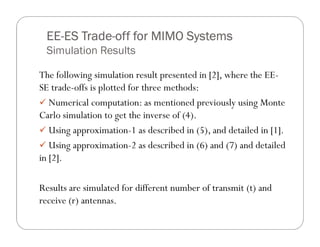 EE- Trade-
 EE-ES Trade-off for MIMO Systems
 Simulation Results

The following simulation result presented in [2], where the EE-
SE trade-offs is plotted for three methods:
   Numerical computation: as mentioned previously using Monte
Carlo simulation to get the inverse of (4).
   Using approximation-1 as described in (5), and detailed in [1].
   Using approximation-2 as described in (6) and (7) and detailed
in [2].

Results are simulated for different number of transmit (t) and
receive (r) antennas.
 