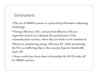 Conclusions
  The use of MIMO systems is a powerful performance enhancing
technology.
  Energy efficiency (EE) and spectral efficiency (SE) are
important metrics in evaluation the performance of the
communication systems, where they are better to be maximized.
  However, maximizing energy efficiency EE while maximizing
the SE is a conflicting object, the concept of power-bandwidth
trade-off!
  Some works have been done to formulate the SE-EE trade-off
for MIMO systems.
 
