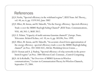 References
[1] S. Verdu, "Spectral efficiency in the wideband regime", IEEE Trans. Inf. Theory,,
   vol. 48, no. 6, pp. 13191343, June 2002
[2] F. Hliot, M. Imran, and R. Tafazolli, "On the Energy efficiency -Spectral efficiency
   Trade-o over the MIMO Rayleigh Fading Channel“ ,IEEE Trans. Communications,
   VOL. 60, NO. 5, MAY 2012.
[3] I. E. Telatar, "Capacity of multi-antenna Gaussian channels“ ,Europe. Trans.
   Telecomm. Related Techno, vol. 10, no. 6, pp. 585596, Nov. 1999.
[4] F. Hliot, M. Imran, and R. Tafazolli, "An accurate closed-form approximation of
   the energy efficiency -spectral efficiency trade-o over the MIMO Rayleigh fading
   channel“ ,in Proc. 2011 IEEE ICC, 4th Int. Workshop Green Comm..,
[5] O. Oyman and A. J. Paulraj, "Spectral efficiency of relay networks in the power
   limited regime",in Proc. 2004 Allerton Conf. Commun., Control Computing.
[6] S. de la Kethulle, "An Overview of MIMO Systems in Wireless
   communications," Lecture in Communication Theory for Wireless Channels,
   September 27, 2004.
 