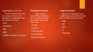Aggregation functions
These functions work only
on numeric columns, and
generally can aggregate only
one column at a time.
oSUM
oAVERAGE
oMIN
oMAX
oSUMX (and other X functions)
Counting functions
These functions
count different elements,
such as distinct values,
non-empty values, and
table rows.
oCOUNT
oCOUNTA
oCOUNTBLANK
oCOUNTROWS
oDISTINCTCOUNT
Logical function
We can use operators (such
as &&) when you need more than
two conditions in your formula
o AND
o OR
o NOT
o IF
o IFERROR
 