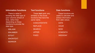 Information functions
There is value in
knowing the data type of
your columns ahead of
time, rather than
depending on these
functions to provide the
data type.
o ISBLANK
o ISNUMBER
o ISTEXT
o ISNONTEXT
o ISERROR
Text functions
These text work very
similarly to the Excel
functions that have the
same name.
o CONCATENTATE
o REPLACE
o SEARCH
o UPPER
o FIXED
Date functions
These functions are
useful to calculate and
extract information
from date values.
o DATE
o HOUR
o NOW
o EOMONTH
o WEEKDAY
 