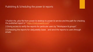 Publishing & Scheduling the power bi reports
1.Publish the .pbix file from power bi desktop to power bi service and the path for checking
the published report is “ https://msit.powerbi.com”
2.Giving access to verify the reports for particular users by “Workspace & groups”.
3.Scheduling the reports for daily,weekly bases and send the reports to users through
emails.
 