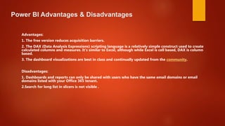 Power BI Advantages & Disadvantages
Advantages:
1. The free version reduces acquisition barriers.
2. The DAX (Data Analysis Expressions) scripting language is a relatively simple construct used to create
calculated columns and measures. It's similar to Excel, although while Excel is cell based, DAX is column
based.
3. The dashboard visualizations are best in class and continually updated from the community.
Disadvantages:
1. Dashboards and reports can only be shared with users who have the same email domains or email
domains listed with your Office 365 tenant.
2.Search for long list in slicers is not visible .
 