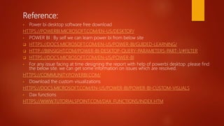 Reference:
• Power bi desktop software free download
HTTPS://POWERBI.MICROSOFT.COM/EN-US/DESKTOP/
• POWER BI : By self we can learn power bi from below site
 HTTPS://DOCS.MICROSOFT.COM/EN-US/POWER-BI/GUIDED-LEARNING/
 HTTP://BIINSIGHT.COM/POWER-BI-DESKTOP-QUERY-PARAMETERS-PART-1/#FILTER
 HTTPS://DOCS.MICROSOFT.COM/EN-US/POWER-BI
• For any issue facing at time designing the report with help of powerbi desktop .please find
the below site. we can get some information on issues which are resolved.
HTTPS://COMMUNITY.POWERBI.COM/
• Download the custom visualizations
HTTPS://DOCS.MICROSOFT.COM/EN-US/POWER-BI/POWER-BI-CUSTOM-VISUALS
• Dax functions
HTTPS://WWW.TUTORIALSPOINT.COM/DAX_FUNCTIONS/INDEX.HTM
 