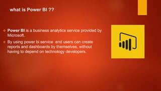 what is Power BI ??
 Power BI is a business analytics service provided by
Microsoft.
 By using power bi service end users can create
reports and dashboards by themselves, without
having to depend on technology developers.
 