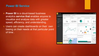  Power BI is a cloud-based business
analytics service that enables anyone to
visualize and analyse data with greater
speed, efficiency, and understanding.
 Users can create dashboards on their own
basing on their needs at that particular point
of time .
Power BI Service
 