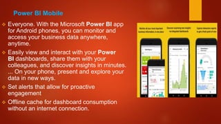 Power BI Mobile
 Everyone. With the Microsoft Power BI app
for Android phones, you can monitor and
access your business data anywhere,
anytime.
 Easily view and interact with your Power
BI dashboards, share them with your
colleagues, and discover insights in minutes.
... On your phone, present and explore your
data in new ways.
 Set alerts that allow for proactive
engagement
 Offline cache for dashboard consumption
without an internet connection.
 