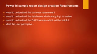 Power bi sample report design creation Requirements
 Need to understand the business requirement
 Need to understand the databases which are going to usable
 Need to understand the DAX formulas which will be helpful .
 Meet the user perceptive .
 