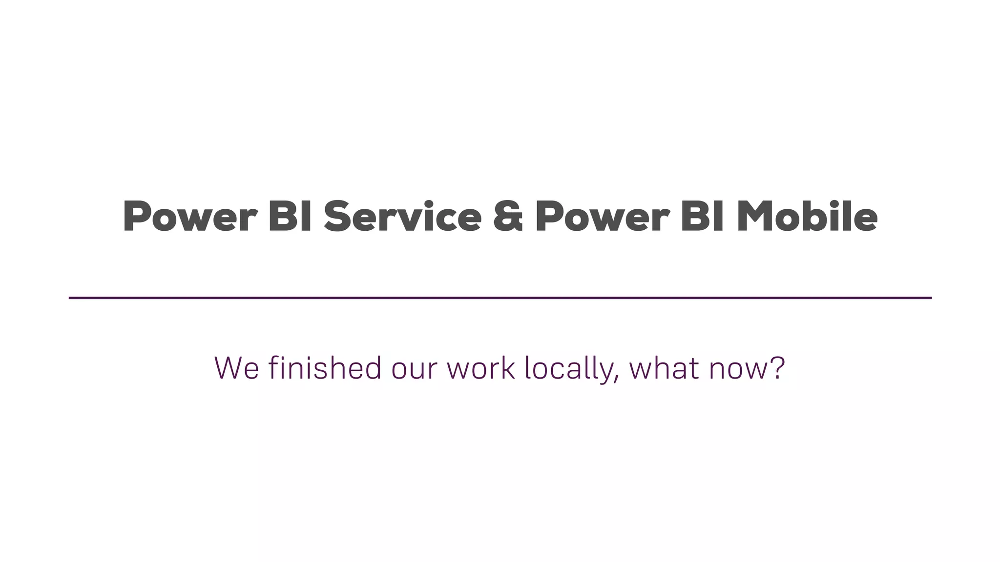 Power BI Service & Power BI Mobile
We finished our work locally, what now?
 