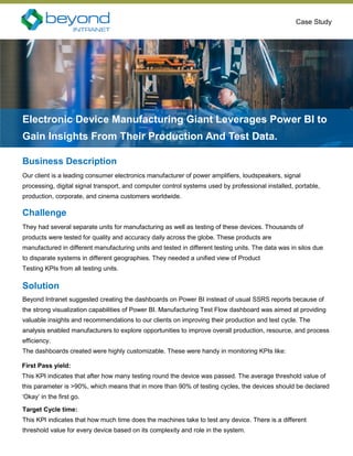 Case Study
Business Description
Our client is a leading consumer electronics manufacturer of power amplifiers, loudspeakers, signal
processing, digital signal transport, and computer control systems used by professional installed, portable,
production, corporate, and cinema customers worldwide.
Electronic Device Manufacturing Giant Leverages Power BI to
Gain Insights From Their Production And Test Data.
Challenge
They had several separate units for manufacturing as well as testing of these devices. Thousands of
products were tested for quality and accuracy daily across the globe. These products are
manufactured in different manufacturing units and tested in different testing units. The data was in silos due
to disparate systems in different geographies. They needed a unified view of Product
Testing KPIs from all testing units.
Solution
Beyond Intranet suggested creating the dashboards on Power BI instead of usual SSRS reports because of
the strong visualization capabilities of Power BI. Manufacturing Test Flow dashboard was aimed at providing
valuable insights and recommendations to our clients on improving their production and test cycle. The
analysis enabled manufacturers to explore opportunities to improve overall production, resource, and process
efficiency.
The dashboards created were highly customizable. These were handy in monitoring KPIs like:
First Pass yield:
This KPI indicates that after how many testing round the device was passed. The average threshold value of
this parameter is >90%, which means that in more than 90% of testing cycles, the devices should be declared
‘Okay’ in the first go.
Target Cycle time:
This KPI indicates that how much time does the machines take to test any device. There is a different
threshold value for every device based on its complexity and role in the system.
 