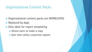 Organizational Content Packs
 Organizational content packs are DEPRECATED
 Replaced by Apps
 Only ideal for report templating
 Allows users to make a copy
 User then safely customize reports
 