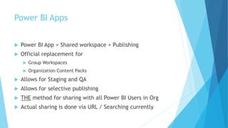 Power BI Apps
 Power BI App = Shared workspace + Publishing
 Official replacement for
 Group Workspaces
 Organization Content Packs
 Allows for Staging and QA
 Allows for selective publishing
 THE method for sharing with all Power BI Users in Org
 Actual sharing is done via URL / Searching currently
 