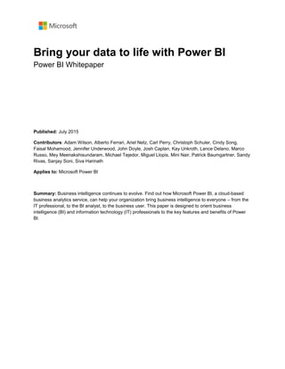 Bring your data to life with Power BI
Power BI Whitepaper
Published: July 2015
Contributors: Adam Wilson, Alberto Ferrari, Ariel Netz, Carl Perry, Christoph Schuler, Cindy Song,
Faisal Mohamood, Jennifer Underwood, John Doyle, Josh Caplan, Kay Unkroth, Lance Delano, Marco
Russo, Mey Meenakshisundaram, Michael Tejedor, Miguel Llopis, Mini Nair, Patrick Baumgartner, Sandy
Rivas, Sanjay Soni, Siva Harinath
Applies to: Microsoft Power BI
Summary: Business intelligence continues to evolve. Find out how Microsoft Power BI, a cloud-based
business analytics service, can help your organization bring business intelligence to everyone – from the
IT professional, to the BI analyst, to the business user. This paper is designed to orient business
intelligence (BI) and information technology (IT) professionals to the key features and benefits of Power
BI.
 