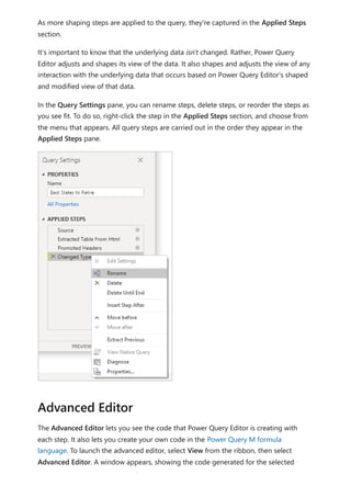 As more shaping steps are applied to the query, they're captured in the Applied Steps
section.
It's important to know that the underlying data isn't changed. Rather, Power Query
Editor adjusts and shapes its view of the data. It also shapes and adjusts the view of any
interaction with the underlying data that occurs based on Power Query Editor's shaped
and modified view of that data.
In the Query Settings pane, you can rename steps, delete steps, or reorder the steps as
you see fit. To do so, right-click the step in the Applied Steps section, and choose from
the menu that appears. All query steps are carried out in the order they appear in the
Applied Steps pane.
The Advanced Editor lets you see the code that Power Query Editor is creating with
each step. It also lets you create your own code in the Power Query M formula
language. To launch the advanced editor, select View from the ribbon, then select
Advanced Editor. A window appears, showing the code generated for the selected
Advanced Editor
 
