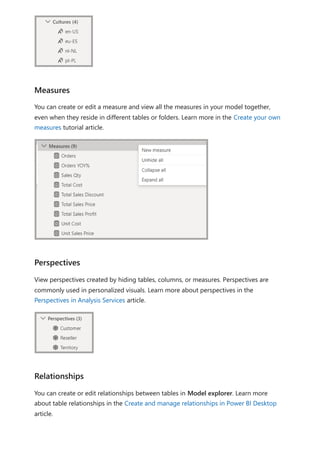 You can create or edit a measure and view all the measures in your model together,
even when they reside in different tables or folders. Learn more in the Create your own
measures tutorial article.
View perspectives created by hiding tables, columns, or measures. Perspectives are
commonly used in personalized visuals. Learn more about perspectives in the
Perspectives in Analysis Services article.
You can create or edit relationships between tables in Model explorer. Learn more
about table relationships in the Create and manage relationships in Power BI Desktop
article.
Measures
Perspectives
Relationships
 
