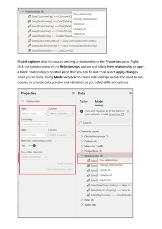 Model explorer also introduces creating a relationship in the Properties pane. Right-
click the context menu of the Relationships section and select New relationship to open
a blank relationship properties pane that you can fill out, then select Apply changes
when you're done. Using Model explorer to create relationships avoids the need to run
queries to provide data preview and validation as you select different options.
 
