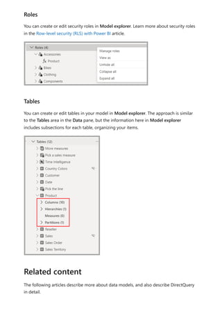 You can create or edit security roles in Model explorer. Learn more about security roles
in the Row-level security (RLS) with Power BI article.
You can create or edit tables in your model in Model explorer. The approach is similar
to the Tables area in the Data pane, but the information here in Model explorer
includes subsections for each table, organizing your items.
The following articles describe more about data models, and also describe DirectQuery
in detail.
Roles
Tables
Related content
 