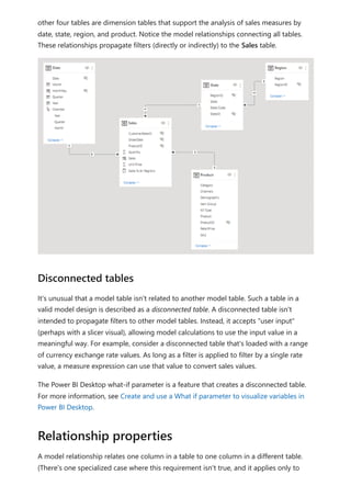 other four tables are dimension tables that support the analysis of sales measures by
date, state, region, and product. Notice the model relationships connecting all tables.
These relationships propagate filters (directly or indirectly) to the Sales table.
It's unusual that a model table isn't related to another model table. Such a table in a
valid model design is described as a disconnected table. A disconnected table isn't
intended to propagate filters to other model tables. Instead, it accepts "user input"
(perhaps with a slicer visual), allowing model calculations to use the input value in a
meaningful way. For example, consider a disconnected table that's loaded with a range
of currency exchange rate values. As long as a filter is applied to filter by a single rate
value, a measure expression can use that value to convert sales values.
The Power BI Desktop what-if parameter is a feature that creates a disconnected table.
For more information, see Create and use a What if parameter to visualize variables in
Power BI Desktop.
A model relationship relates one column in a table to one column in a different table.
(There's one specialized case where this requirement isn't true, and it applies only to
Disconnected tables
Relationship properties
 