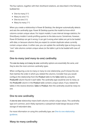 The four options, together with their shorthand notations, are described in the following
bulleted list:
One-to-many (1:*)
Many-to-one (*:1)
One-to-one (1:1)
Many-to-many (*:*)
When you create a relationship in Power BI Desktop, the designer automatically detects
and sets the cardinality type. Power BI Desktop queries the model to know which
columns contain unique values. For import models, it uses internal storage statistics; for
DirectQuery models it sends profiling queries to the data source. Sometimes, however,
Power BI Desktop can get it wrong. It can get it wrong when tables are yet to be loaded
with data, or because columns that you expect to contain duplicate values currently
contain unique values. In either case, you can update the cardinality type as long as any
"one" side columns contain unique values (or the table is yet to be loaded with rows of
data).
The one-to-many and many-to-one cardinality options are essentially the same, and
they're also the most common cardinality types.
When configuring a one-to-many or many-to-one relationship, you'll choose the one
that matches the order in which you related the columns. Consider how you would
configure the relationship from the Product table to the Sales table by using the
ProductID column found in each table. The cardinality type would be one-to-many, as
the ProductID column in the Product table contains unique values. If you related the
tables in the reverse direction, Sales to Product, then the cardinality would be many-to-
one.
A one-to-one relationship means both columns contain unique values. This cardinality
type isn't common, and it likely represents a suboptimal model design because of the
storage of redundant data.
For more information on using this cardinality type, see One-to-one relationship
guidance.
One-to-many (and many-to-one) cardinality
One-to-one cardinality
Many-to-many cardinality
 
