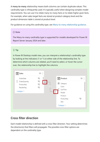 A many-to-many relationship means both columns can contain duplicate values. This
cardinality type is infrequently used. It's typically useful when designing complex model
requirements. You can use it to relate many-to-many facts or to relate higher grain facts.
For example, when sales target facts are stored at product category level and the
product dimension table is stored at product level.
For guidance on using this cardinality type, see Many-to-many relationship guidance.
Each model relationship is defined with a cross filter direction. Your setting determines
the direction(s) that filters will propagate. The possible cross filter options are
dependent on the cardinality type.
７ Note
The Many-to-many cardinality type is supported for models developed for Power BI
Report Server January 2024 and later.
 Tip
In Power BI Desktop model view, you can interpret a relationship's cardinality type
by looking at the indicators (1 or *) on either side of the relationship line. To
determine which columns are related, you'll need to select, or hover the cursor
over, the relationship line to highlight the columns.
Cross filter direction
 