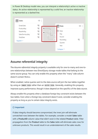 The Assume referential integrity property is available only for one-to-many and one-to-
one relationships between two DirectQuery storage mode tables that belong to the
same source group. You can only enable this property when the “many” side column
doesn't contain NULLs.
When enabled, native queries sent to the data source will join the two tables together
by using an INNER JOIN rather than an OUTER JOIN . Generally, enabling this property
improves query performance, though it does depend on the specifics of the data source.
Always enable this property when a database foreign key constraint exists between the
two tables. Even when a foreign key constraint doesn't exist, consider enabling the
property as long as you're certain data integrity exists.
In Power BI Desktop model view, you can interpret a relationship's active vs inactive
status. An active relationship is represented by a solid line; an inactive relationship
is represented as a dashed line.
Assume referential integrity
） Important
If data integrity should become compromised, the inner join will eliminate
unmatched rows between the tables. For example, consider a model Sales table
with a ProductID column value that didn't exist in the related Product table. Filter
propagation from the Product table to the Sales table will eliminate sales rows for
unknown products. This would result in an understatement of the sales results.
 