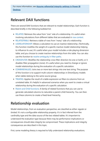 There are several DAX functions that are relevant to model relationships. Each function is
described briefly in the following bulleted list:
RELATED: Retrieves the value from "one" side of a relationship. It's useful when
involving calculations from different tables that are evaluated in row context.
RELATEDTABLE: Retrieve a table of rows from "many" side of a relationship.
USERELATIONSHIP: Allows a calculation to use an inactive relationship. (Technically,
this function modifies the weight of a specific inactive model relationship helping
to influence its use.) It's useful when your model includes a role-playing dimension
table, and you choose to create inactive relationships from this table. You can also
use this function to resolve ambiguity in filter paths.
CROSSFILTER: Modifies the relationship cross filter direction (to one or both), or it
disables filter propagation (none). It's useful when you need to change or ignore
model relationships during the evaluation of a specific calculation.
COMBINEVALUES: Joins two or more text strings into one text string. The purpose
of this function is to support multi-column relationships in DirectQuery models
when tables belong to the same source group.
TREATAS: Applies the result of a table expression as filters to columns from an
unrelated table. It's helpful in advanced scenarios when you want to create a virtual
relationship during the evaluation of a specific calculation.
Parent and Child functions: A family of related functions that you can use to
generate calculated columns to naturalize a parent-child hierarchy. You can then
use these columns to create a fixed-level hierarchy.
Model relationships, from an evaluation perspective, are classified as either regular or
limited. It's not a configurable relationship property. It's in fact inferred from the
cardinality type and the data source of the two related tables. It's important to
understand the evaluation type because there may be performance implications or
consequences should data integrity be compromised. These implications and integrity
consequences are described in this topic.
First, some modeling theory is required to fully understand relationship evaluations.
For more information, see Assume referential integrity settings in Power BI
Desktop.
Relevant DAX functions
Relationship evaluation
 