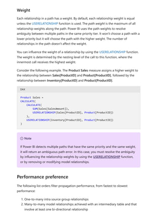 Each relationship in a path has a weight. By default, each relationship weight is equal
unless the USERELATIONSHIP function is used. The path weight is the maximum of all
relationship weights along the path. Power BI uses the path weights to resolve
ambiguity between multiple paths in the same priority tier. It won't choose a path with a
lower priority but it will choose the path with the higher weight. The number of
relationships in the path doesn't affect the weight.
You can influence the weight of a relationship by using the USERELATIONSHIP function.
The weight is determined by the nesting level of the call to this function, where the
innermost call receives the highest weight.
Consider the following example. The Product Sales measure assigns a higher weight to
the relationship between Sales[ProductID] and Product[ProductID], followed by the
relationship between Inventory[ProductID] and Product[ProductID].
DAX
The following list orders filter propagation performance, from fastest to slowest
performance:
1. One-to-many intra source group relationships
2. Many-to-many model relationships achieved with an intermediary table and that
involve at least one bi-directional relationship
Weight
Product Sales =
CALCULATE(
CALCULATE(
SUM(Sales[SalesAmount]),
USERELATIONSHIP(Sales[ProductID], Product[ProductID])
),
USERELATIONSHIP(Inventory[ProductID], Product[ProductID])
)
７ Note
If Power BI detects multiple paths that have the same priority and the same weight,
it will return an ambiguous path error. In this case, you must resolve the ambiguity
by influencing the relationship weights by using the USERELATIONSHIP function,
or by removing or modifying model relationships.
Performance preference
 